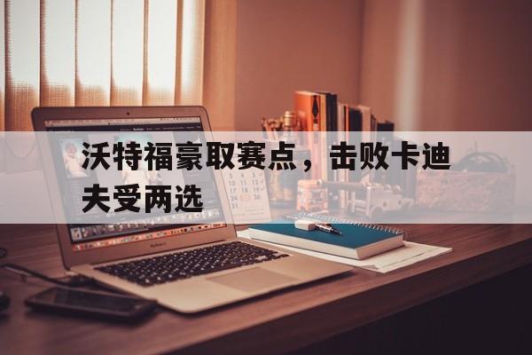 开云体育-关于沃特福豪取赛点，击败卡迪夫受两选的信息